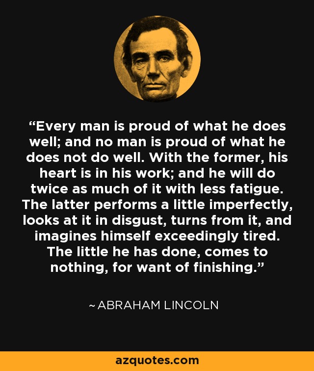 Every man is proud of what he does well; and no man is proud of what he does not do well. With the former, his heart is in his work; and he will do twice as much of it with less fatigue. The latter performs a little imperfectly, looks at it in disgust, turns from it, and imagines himself exceedingly tired. The little he has done, comes to nothing, for want of finishing. - Abraham Lincoln