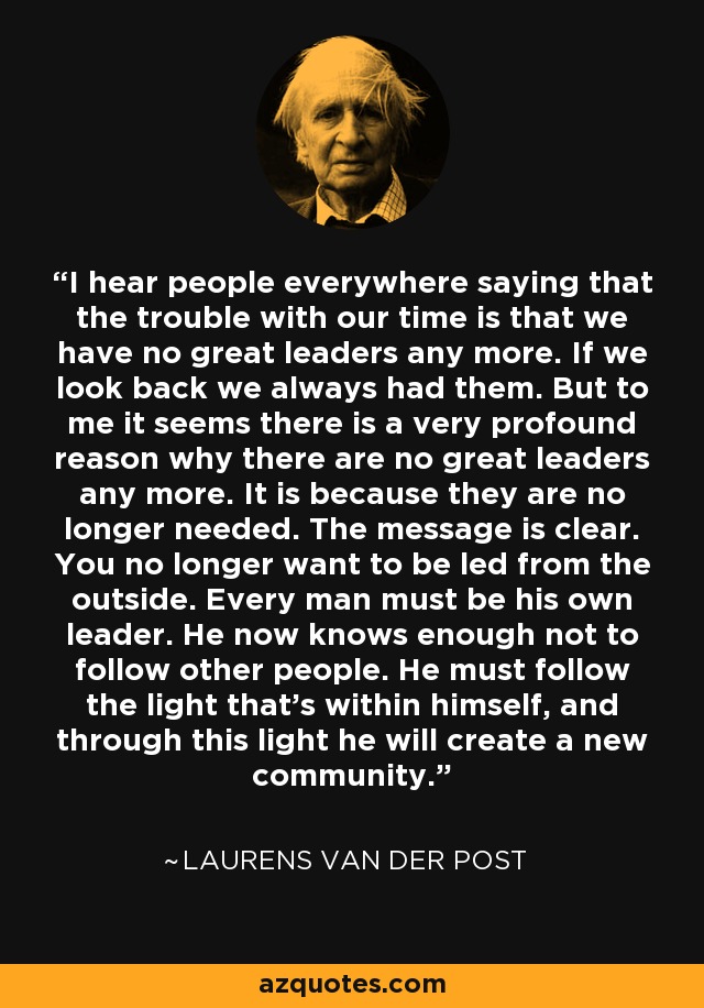 I hear people everywhere saying that the trouble with our time is that we have no great leaders any more. If we look back we always had them. But to me it seems there is a very profound reason why there are no great leaders any more. It is because they are no longer needed. The message is clear. You no longer want to be led from the outside. Every man must be his own leader. He now knows enough not to follow other people. He must follow the light that's within himself, and through this light he will create a new community. - Laurens van der Post