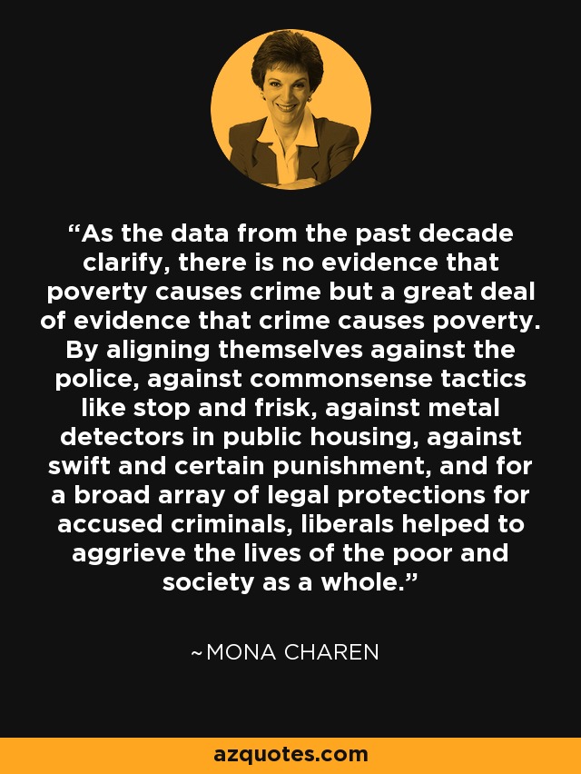 As the data from the past decade clarify, there is no evidence that poverty causes crime but a great deal of evidence that crime causes poverty. By aligning themselves against the police, against commonsense tactics like stop and frisk, against metal detectors in public housing, against swift and certain punishment, and for a broad array of legal protections for accused criminals, liberals helped to aggrieve the lives of the poor and society as a whole. - Mona Charen