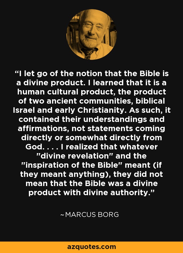 I let go of the notion that the Bible is a divine product. I learned that it is a human cultural product, the product of two ancient communities, biblical Israel and early Christianity. As such, it contained their understandings and affirmations, not statements coming directly or somewhat directly from God. . . . I realized that whatever 
