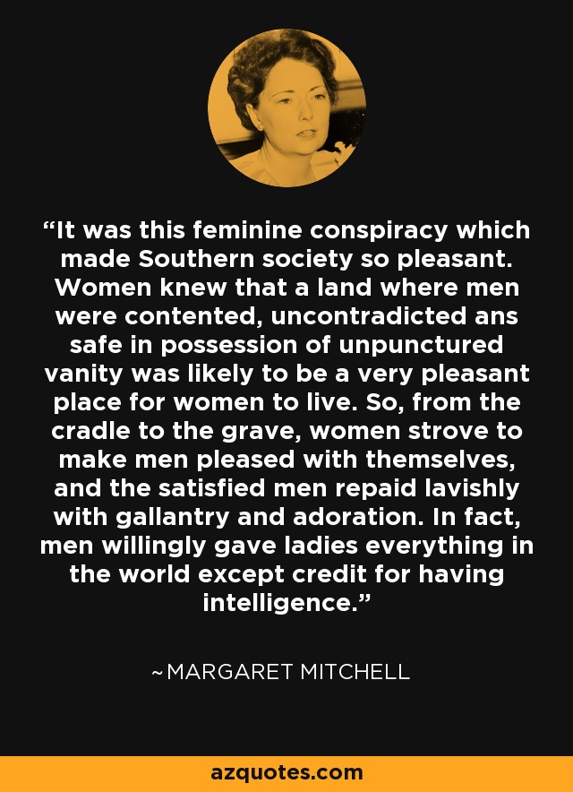 It was this feminine conspiracy which made Southern society so pleasant. Women knew that a land where men were contented, uncontradicted ans safe in possession of unpunctured vanity was likely to be a very pleasant place for women to live. So, from the cradle to the grave, women strove to make men pleased with themselves, and the satisfied men repaid lavishly with gallantry and adoration. In fact, men willingly gave ladies everything in the world except credit for having intelligence. - Margaret Mitchell