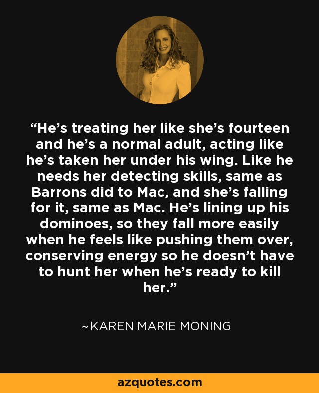 He's treating her like she's fourteen and he's a normal adult, acting like he's taken her under his wing. Like he needs her detecting skills, same as Barrons did to Mac, and she's falling for it, same as Mac. He's lining up his dominoes, so they fall more easily when he feels like pushing them over, conserving energy so he doesn't have to hunt her when he's ready to kill her. - Karen Marie Moning