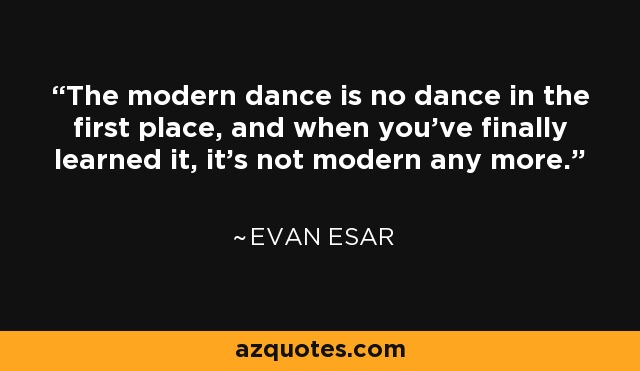 The modern dance is no dance in the first place, and when you've finally learned it, it's not modern any more. - Evan Esar