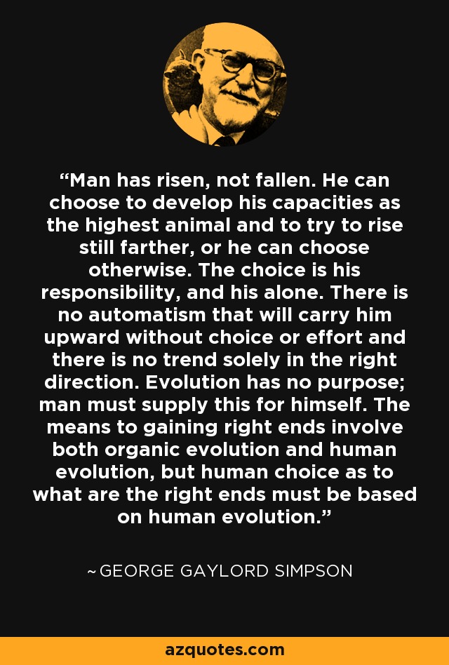 Man has risen, not fallen. He can choose to develop his capacities as the highest animal and to try to rise still farther, or he can choose otherwise. The choice is his responsibility, and his alone. There is no automatism that will carry him upward without choice or effort and there is no trend solely in the right direction. Evolution has no purpose; man must supply this for himself. The means to gaining right ends involve both organic evolution and human evolution, but human choice as to what are the right ends must be based on human evolution. - George Gaylord Simpson