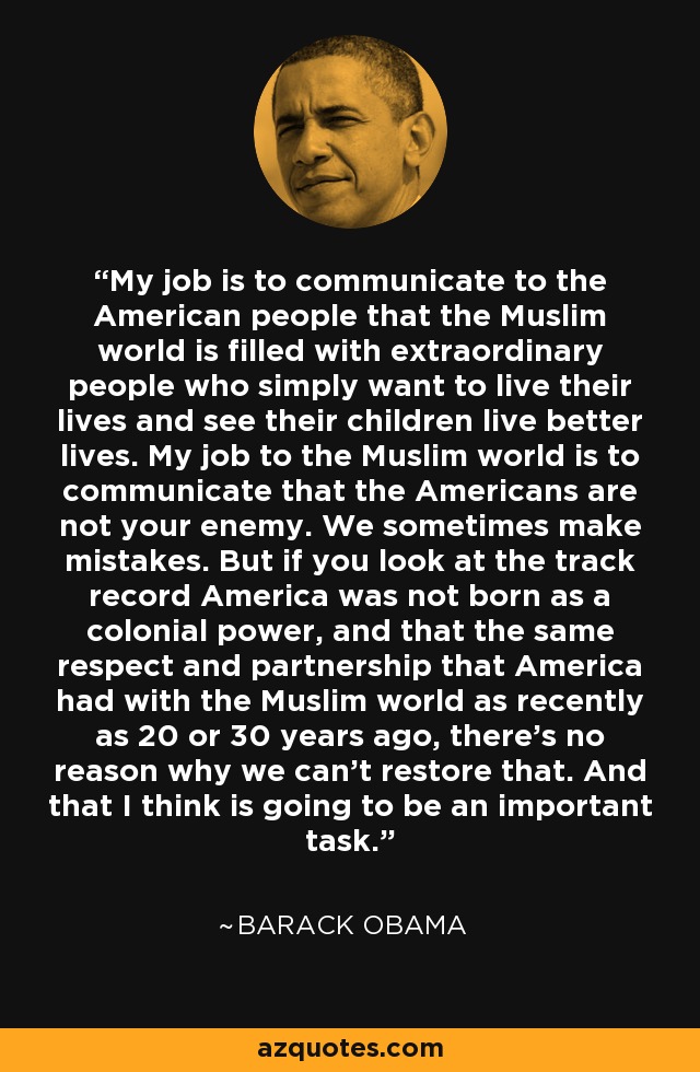 My job is to communicate to the American people that the Muslim world is filled with extraordinary people who simply want to live their lives and see their children live better lives. My job to the Muslim world is to communicate that the Americans are not your enemy. We sometimes make mistakes. But if you look at the track record America was not born as a colonial power, and that the same respect and partnership that America had with the Muslim world as recently as 20 or 30 years ago, there's no reason why we can't restore that. And that I think is going to be an important task. - Barack Obama