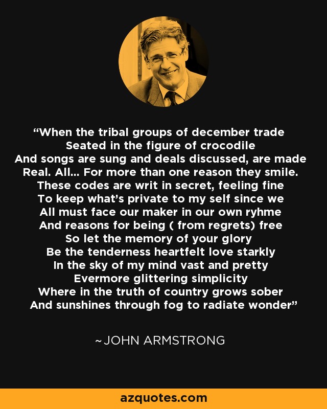When the tribal groups of december trade Seated in the figure of crocodile And songs are sung and deals discussed, are made Real. All... For more than one reason they smile. These codes are writ in secret, feeling fine To keep what's private to my self since we All must face our maker in our own ryhme And reasons for being ( from regrets) free So let the memory of your glory Be the tenderness heartfelt love starkly In the sky of my mind vast and pretty Evermore glittering simplicity Where in the truth of country grows sober And sunshines through fog to radiate wonder - John Armstrong