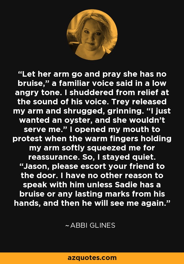 Let her arm go and pray she has no bruise,” a familiar voice said in a low angry tone. I shuddered from relief at the sound of his voice. Trey released my arm and shrugged, grinning. “I just wanted an oyster, and she wouldn’t serve me.” I opened my mouth to protest when the warm fingers holding my arm softly squeezed me for reassurance. So, I stayed quiet. “Jason, please escort your friend to the door. I have no other reason to speak with him unless Sadie has a bruise or any lasting marks from his hands, and then he will see me again. - Abbi Glines