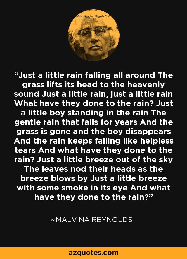 Just a little rain falling all around The grass lifts its head to the heavenly sound Just a little rain, just a little rain What have they done to the rain? Just a little boy standing in the rain The gentle rain that falls for years And the grass is gone and the boy disappears And the rain keeps falling like helpless tears And what have they done to the rain? Just a little breeze out of the sky The leaves nod their heads as the breeze blows by Just a little breeze with some smoke in its eye And what have they done to the rain? - Malvina Reynolds