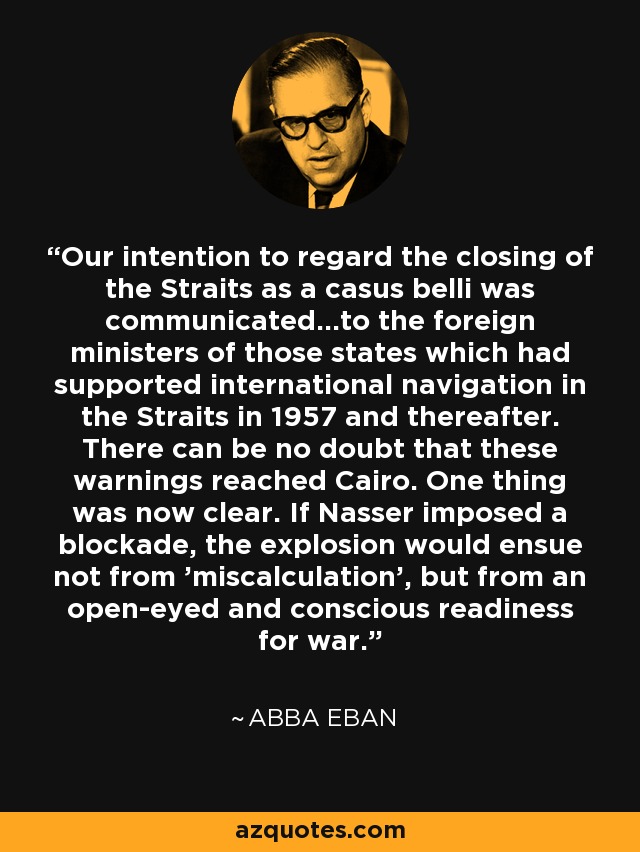 Our intention to regard the closing of the Straits as a casus belli was communicated...to the foreign ministers of those states which had supported international navigation in the Straits in 1957 and thereafter. There can be no doubt that these warnings reached Cairo. One thing was now clear. If Nasser imposed a blockade, the explosion would ensue not from 'miscalculation', but from an open-eyed and conscious readiness for war. - Abba Eban