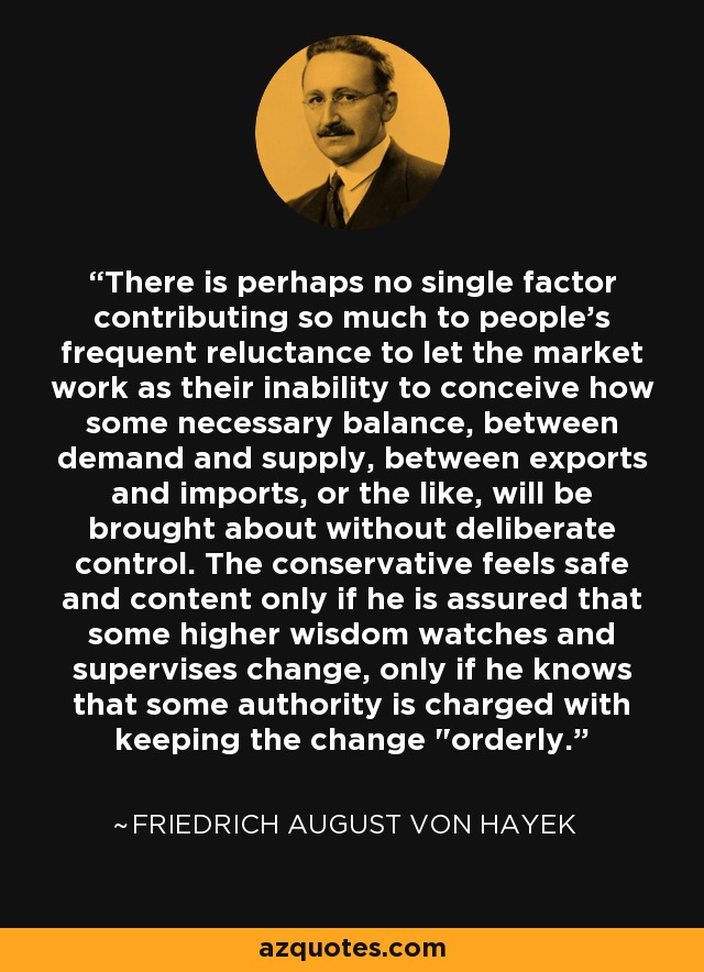 There is perhaps no single factor contributing so much to people's frequent reluctance to let the market work as their inability to conceive how some necessary balance, between demand and supply, between exports and imports, or the like, will be brought about without deliberate control. The conservative feels safe and content only if he is assured that some higher wisdom watches and supervises change, only if he knows that some authority is charged with keeping the change 