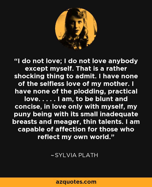 I do not love; I do not love anybody except myself. That is a rather shocking thing to admit. I have none of the selfless love of my mother. I have none of the plodding, practical love. . . . . I am, to be blunt and concise, in love only with myself, my puny being with its small inadequate breasts and meager, thin talents. I am capable of affection for those who reflect my own world. - Sylvia Plath