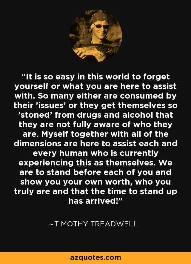 It is so easy in this world to forget yourself or what you are here to assist with. So many either are consumed by their 'issues' or they get themselves so 'stoned' from drugs and alcohol that they are not fully aware of who they are. Myself together with all of the dimensions are here to assist each and every human who is currently experiencing this as themselves. We are to stand before each of you and show you your own worth, who you truly are and that the time to stand up has arrived! - Timothy Treadwell