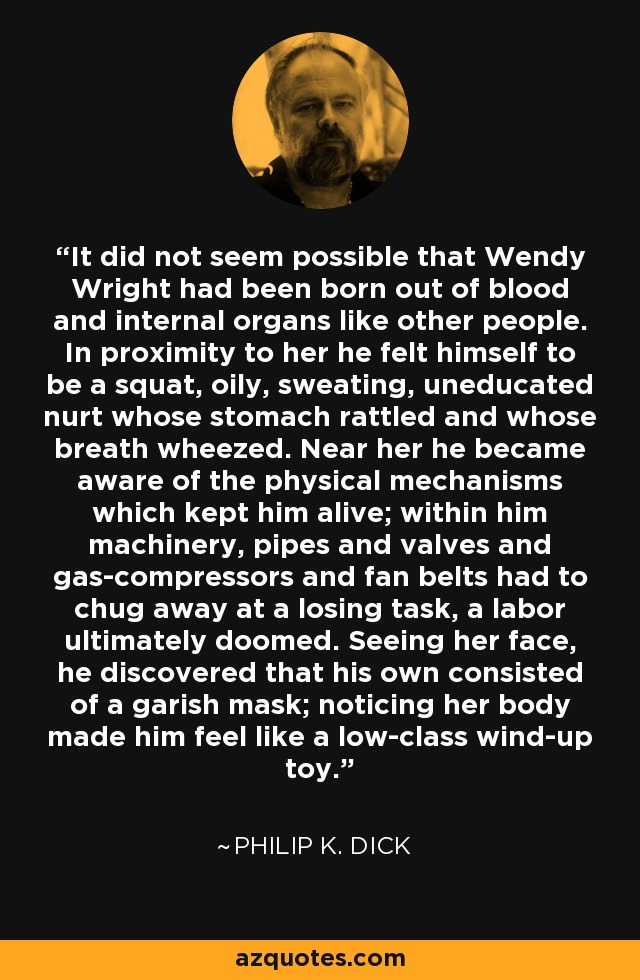 It did not seem possible that Wendy Wright had been born out of blood and internal organs like other people. In proximity to her he felt himself to be a squat, oily, sweating, uneducated nurt whose stomach rattled and whose breath wheezed. Near her he became aware of the physical mechanisms which kept him alive; within him machinery, pipes and valves and gas-compressors and fan belts had to chug away at a losing task, a labor ultimately doomed. Seeing her face, he discovered that his own consisted of a garish mask; noticing her body made him feel like a low-class wind-up toy. - Philip K. Dick