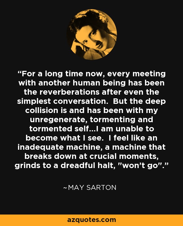 For a long time now, every meeting with another human being has been the reverberations after even the simplest conversation. But the deep collision is and has been with my unregenerate, tormenting and tormented self...I am unable to become what I see. I feel like an inadequate machine, a machine that breaks down at crucial moments, grinds to a dreadful halt, 