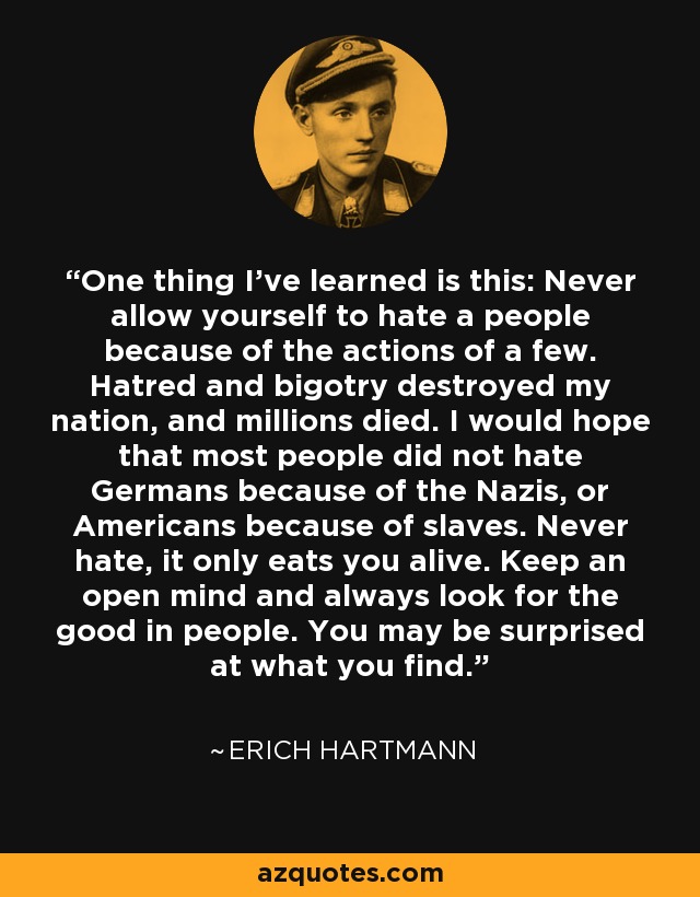 One thing I've learned is this: Never allow yourself to hate a people because of the actions of a few. Hatred and bigotry destroyed my nation, and millions died. I would hope that most people did not hate Germans because of the Nazis, or Americans because of slaves. Never hate, it only eats you alive. Keep an open mind and always look for the good in people. You may be surprised at what you find. - Erich Hartmann