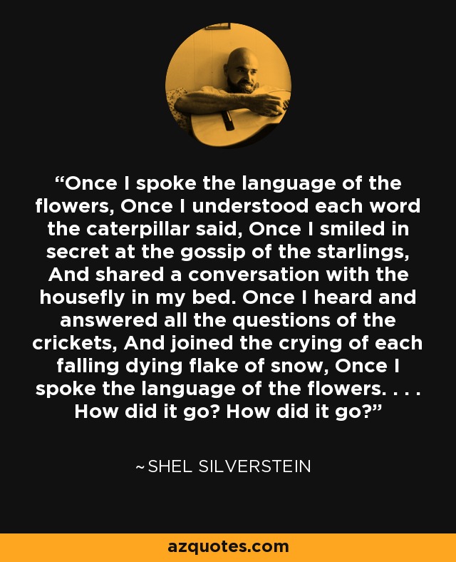 Once I spoke the language of the flowers, Once I understood each word the caterpillar said, Once I smiled in secret at the gossip of the starlings, And shared a conversation with the housefly in my bed. Once I heard and answered all the questions of the crickets, And joined the crying of each falling dying flake of snow, Once I spoke the language of the flowers. . . . How did it go? How did it go? - Shel Silverstein