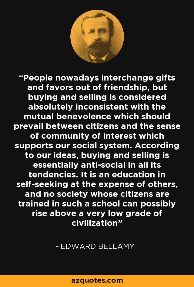 People nowadays interchange gifts and favors out of friendship, but buying and selling is considered absolutely inconsistent with the mutual benevolence which should prevail between citizens and the sense of community of interest which supports our social system. According to our ideas, buying and selling is essentially anti-social in all its tendencies. It is an education in self-seeking at the expense of others, and no society whose citizens are trained in such a school can possibly rise above a very low grade of civilization - Edward Bellamy