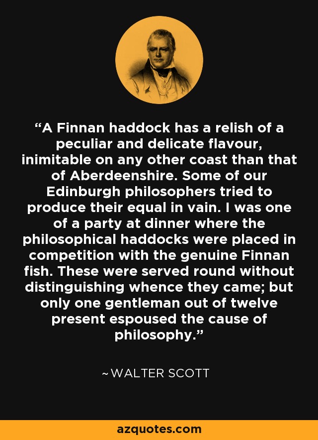 A Finnan haddock has a relish of a peculiar and delicate flavour, inimitable on any other coast than that of Aberdeenshire. Some of our Edinburgh philosophers tried to produce their equal in vain. I was one of a party at dinner where the philosophical haddocks were placed in competition with the genuine Finnan fish. These were served round without distinguishing whence they came; but only one gentleman out of twelve present espoused the cause of philosophy. - Walter Scott