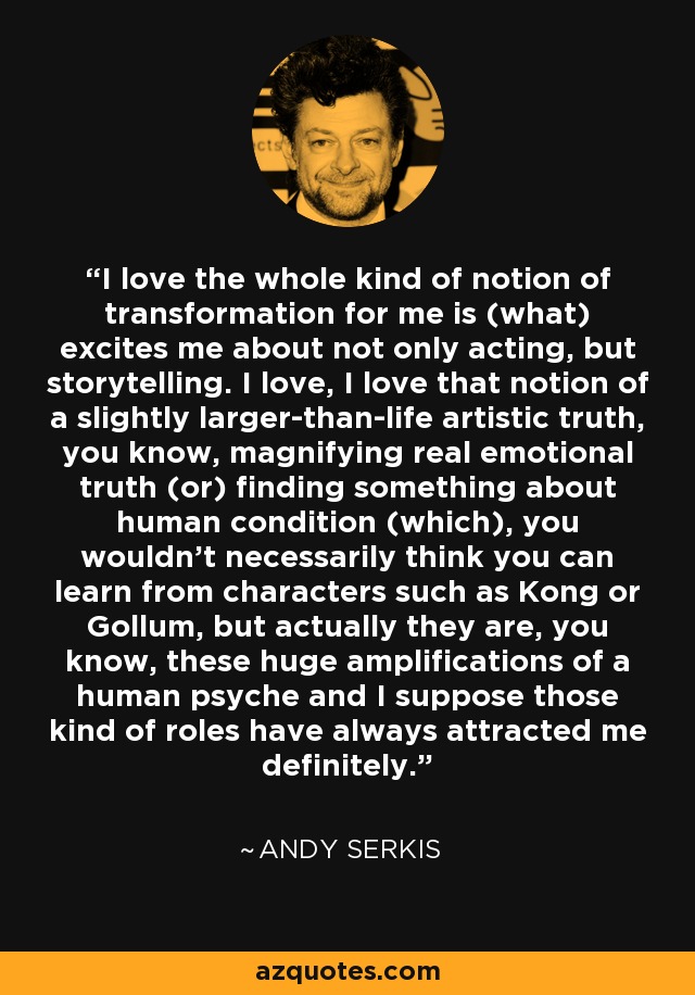 I love the whole kind of notion of transformation for me is (what) excites me about not only acting, but storytelling. I love, I love that notion of a slightly larger-than-life artistic truth, you know, magnifying real emotional truth (or) finding something about human condition (which), you wouldn't necessarily think you can learn from characters such as Kong or Gollum, but actually they are, you know, these huge amplifications of a human psyche and I suppose those kind of roles have always attracted me definitely. - Andy Serkis