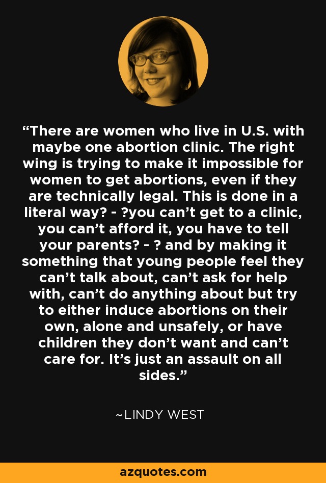 There are women who live in U.S. with maybe one abortion clinic. The right wing is trying to make it impossible for women to get abortions, even if they are technically legal. This is done in a literal way  -  you can't get to a clinic, you can't afford it, you have to tell your parents  -   and by making it something that young people feel they can't talk about, can't ask for help with, can't do anything about but try to either induce abortions on their own, alone and unsafely, or have children they don't want and can't care for. It's just an assault on all sides. - Lindy West