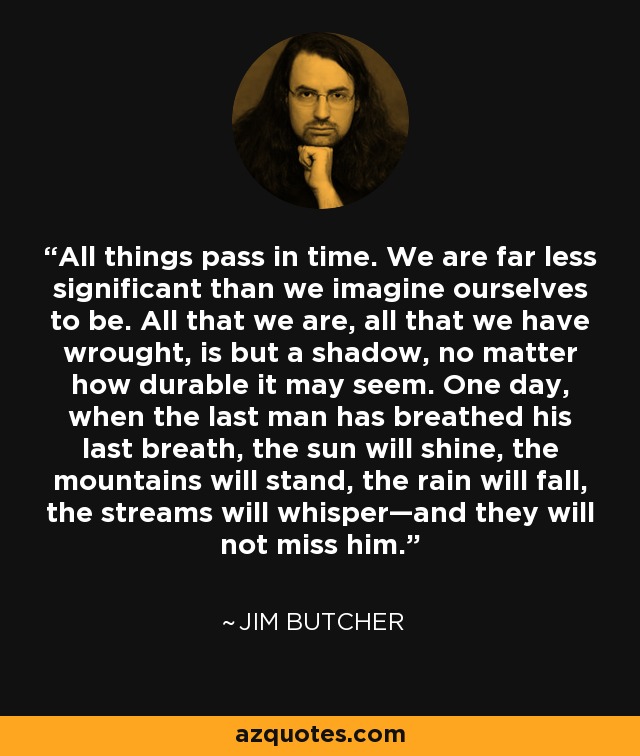 All things pass in time. We are far less significant than we imagine ourselves to be. All that we are, all that we have wrought, is but a shadow, no matter how durable it may seem. One day, when the last man has breathed his last breath, the sun will shine, the mountains will stand, the rain will fall, the streams will whisper—and they will not miss him. - Jim Butcher