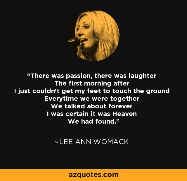 There was passion, there was laughter The first morning after I just couldn't get my feet to touch the ground Everytime we were together We talked about forever I was certain it was Heaven We had found. - Lee Ann Womack