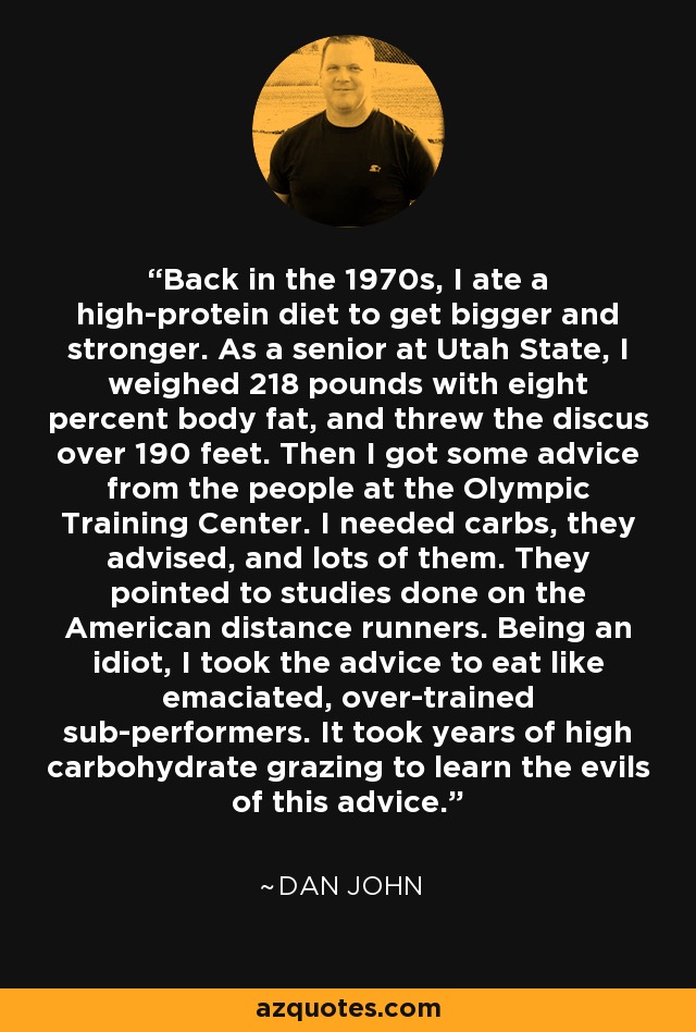 Back in the 1970s, I ate a high-protein diet to get bigger and stronger. As a senior at Utah State, I weighed 218 pounds with eight percent body fat, and threw the discus over 190 feet. Then I got some advice from the people at the Olympic Training Center. I needed carbs, they advised, and lots of them. They pointed to studies done on the American distance runners. Being an idiot, I took the advice to eat like emaciated, over-trained sub-performers. It took years of high carbohydrate grazing to learn the evils of this advice. - Dan John