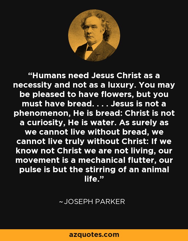 Humans need Jesus Christ as a necessity and not as a luxury. You may be pleased to have flowers, but you must have bread. . . . Jesus is not a phenomenon, He is bread: Christ is not a curiosity, He is water. As surely as we cannot live without bread, we cannot live truly without Christ: If we know not Christ we are not living, our movement is a mechanical flutter, our pulse is but the stirring of an animal life. - Joseph Parker
