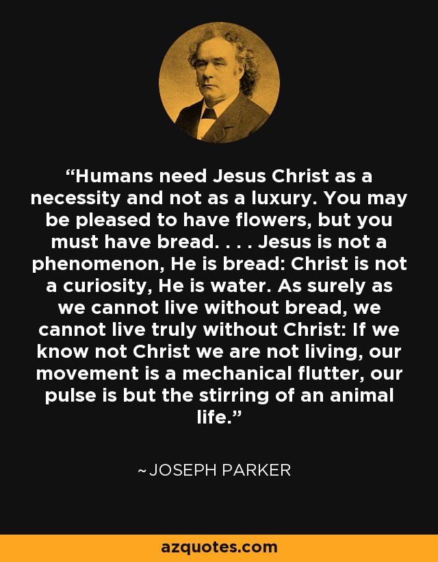 Humans need Jesus Christ as a necessity and not as a luxury. You may be pleased to have flowers, but you must have bread. . . . Jesus is not a phenomenon, He is bread: Christ is not a curiosity, He is water. As surely as we cannot live without bread, we cannot live truly without Christ: If we know not Christ we are not living, our movement is a mechanical flutter, our pulse is but the stirring of an animal life. - Joseph Parker