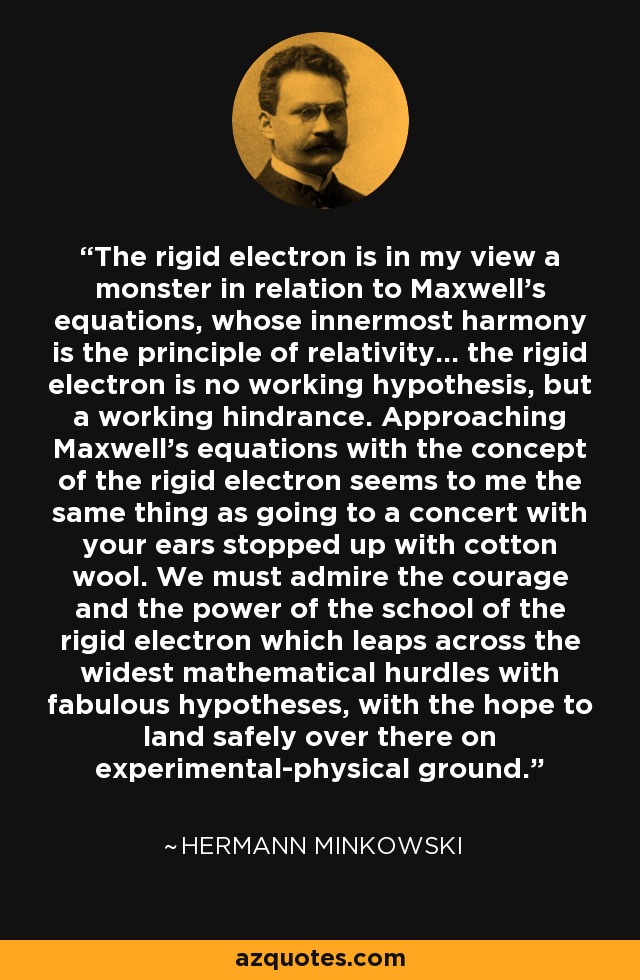 The rigid electron is in my view a monster in relation to Maxwell's equations, whose innermost harmony is the principle of relativity... the rigid electron is no working hypothesis, but a working hindrance. Approaching Maxwell's equations with the concept of the rigid electron seems to me the same thing as going to a concert with your ears stopped up with cotton wool. We must admire the courage and the power of the school of the rigid electron which leaps across the widest mathematical hurdles with fabulous hypotheses, with the hope to land safely over there on experimental-physical ground. - Hermann Minkowski