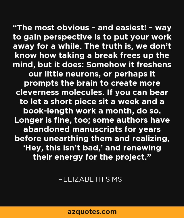 The most obvious – and easiest! – way to gain perspective is to put your work away for a while. The truth is, we don’t know how taking a break frees up the mind, but it does: Somehow it freshens our little neurons, or perhaps it prompts the brain to create more cleverness molecules. If you can bear to let a short piece sit a week and a book-length work a month, do so. Longer is fine, too; some authors have abandoned manuscripts for years before unearthing them and realizing, ‘Hey, this isn’t bad,’ and renewing their energy for the project. - Elizabeth Sims