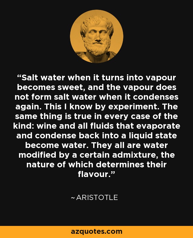 Salt water when it turns into vapour becomes sweet, and the vapour does not form salt water when it condenses again. This I know by experiment. The same thing is true in every case of the kind: wine and all fluids that evaporate and condense back into a liquid state become water. They all are water modified by a certain admixture, the nature of which determines their flavour. - Aristotle