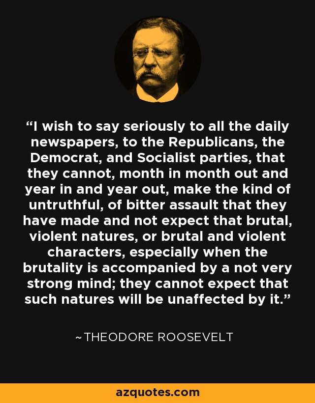 I wish to say seriously to all the daily newspapers, to the Republicans, the Democrat, and Socialist parties, that they cannot, month in month out and year in and year out, make the kind of untruthful, of bitter assault that they have made and not expect that brutal, violent natures, or brutal and violent characters, especially when the brutality is accompanied by a not very strong mind; they cannot expect that such natures will be unaffected by it. - Theodore Roosevelt