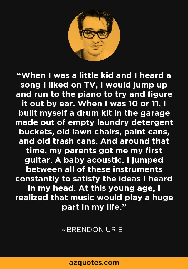 When I was a little kid and I heard a song I liked on TV, I would jump up and run to the piano to try and figure it out by ear. When I was 10 or 11, I built myself a drum kit in the garage made out of empty laundry detergent buckets, old lawn chairs, paint cans, and old trash cans. And around that time, my parents got me my first guitar. A baby acoustic. I jumped between all of these instruments constantly to satisfy the ideas I heard in my head. At this young age, I realized that music would play a huge part in my life. - Brendon Urie