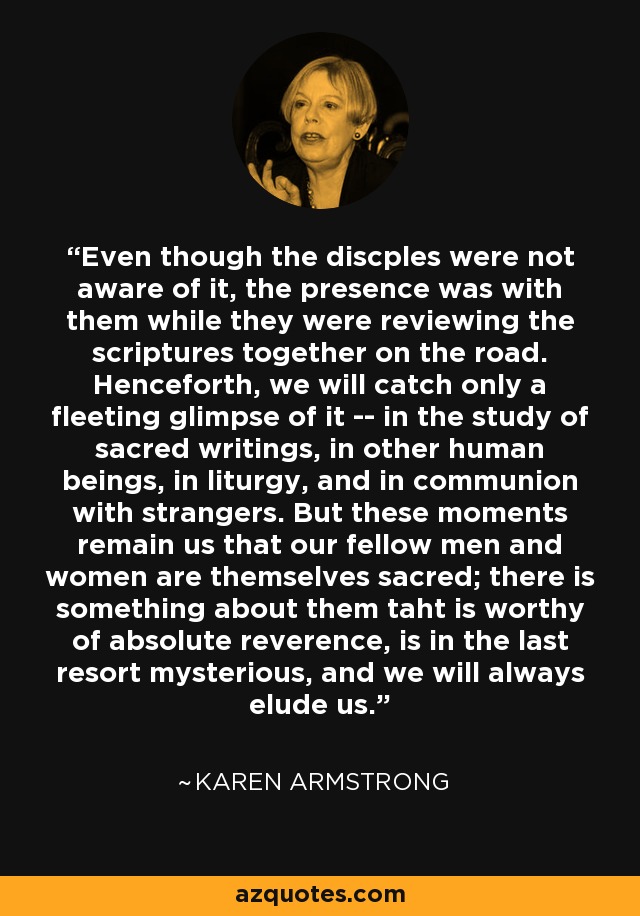 Even though the discples were not aware of it, the presence was with them while they were reviewing the scriptures together on the road. Henceforth, we will catch only a fleeting glimpse of it -- in the study of sacred writings, in other human beings, in liturgy, and in communion with strangers. But these moments remain us that our fellow men and women are themselves sacred; there is something about them taht is worthy of absolute reverence, is in the last resort mysterious, and we will always elude us. - Karen Armstrong