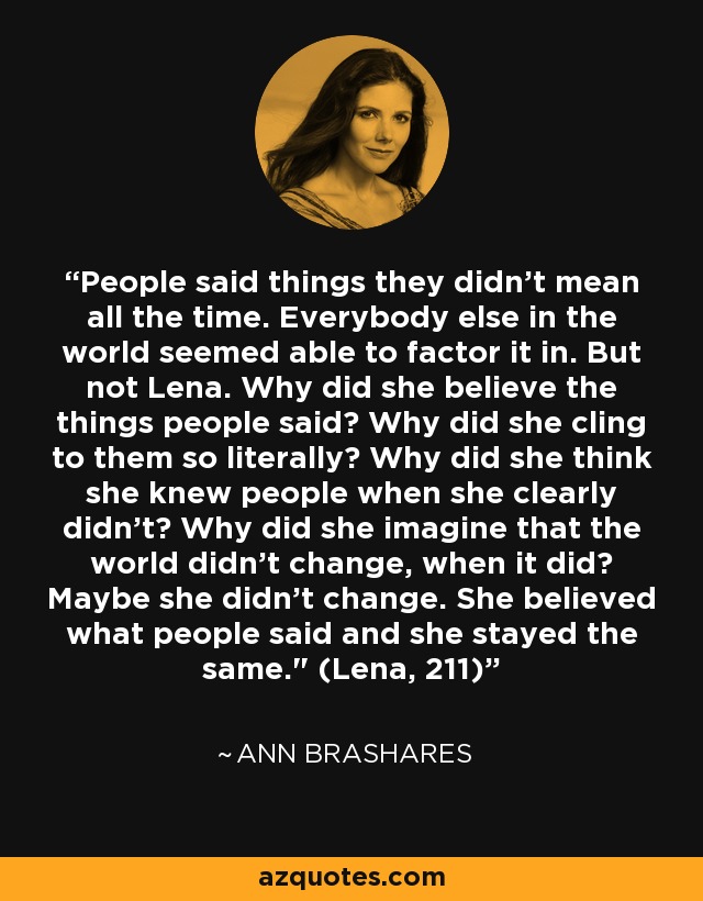 People said things they didn't mean all the time. Everybody else in the world seemed able to factor it in. But not Lena. Why did she believe the things people said? Why did she cling to them so literally? Why did she think she knew people when she clearly didn't? Why did she imagine that the world didn't change, when it did? Maybe she didn't change. She believed what people said and she stayed the same.