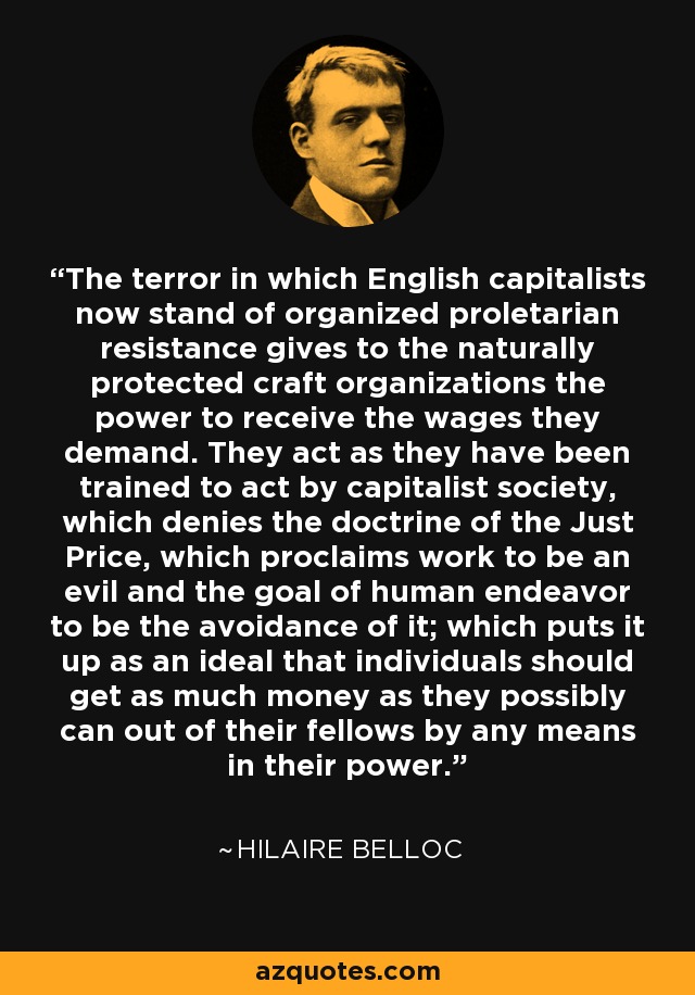 The terror in which English capitalists now stand of organized proletarian resistance gives to the naturally protected craft organizations the power to receive the wages they demand. They act as they have been trained to act by capitalist society, which denies the doctrine of the Just Price, which proclaims work to be an evil and the goal of human endeavor to be the avoidance of it; which puts it up as an ideal that individuals should get as much money as they possibly can out of their fellows by any means in their power. - Hilaire Belloc