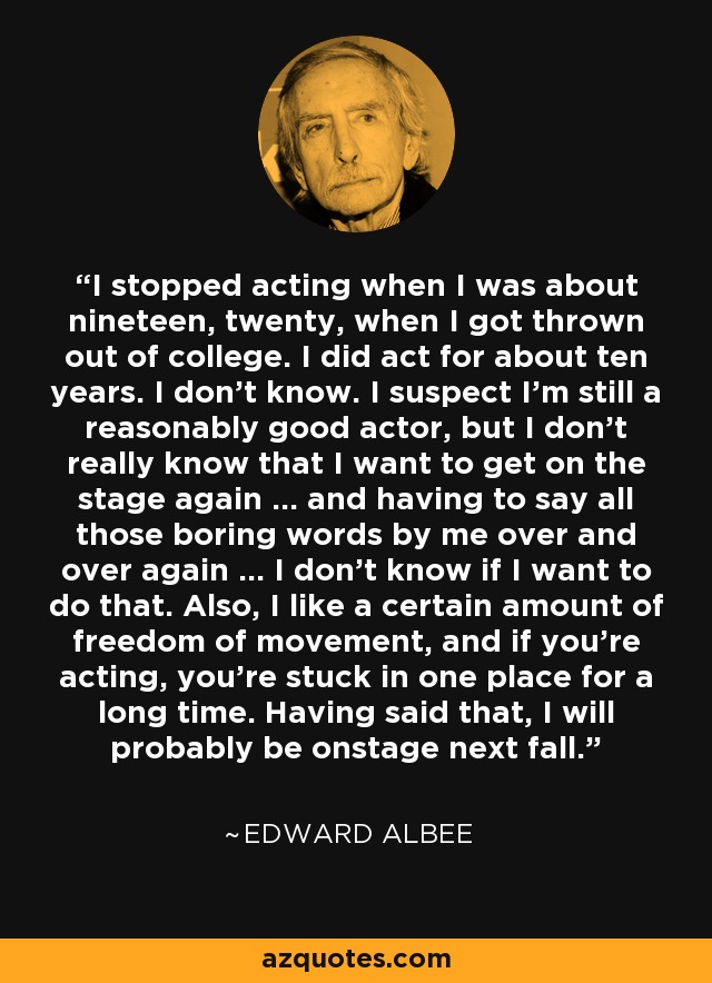 I stopped acting when I was about nineteen, twenty, when I got thrown out of college. I did act for about ten years. I don't know. I suspect I'm still a reasonably good actor, but I don't really know that I want to get on the stage again ... and having to say all those boring words by me over and over again ... I don't know if I want to do that. Also, I like a certain amount of freedom of movement, and if you're acting, you're stuck in one place for a long time. Having said that, I will probably be onstage next fall. - Edward Albee