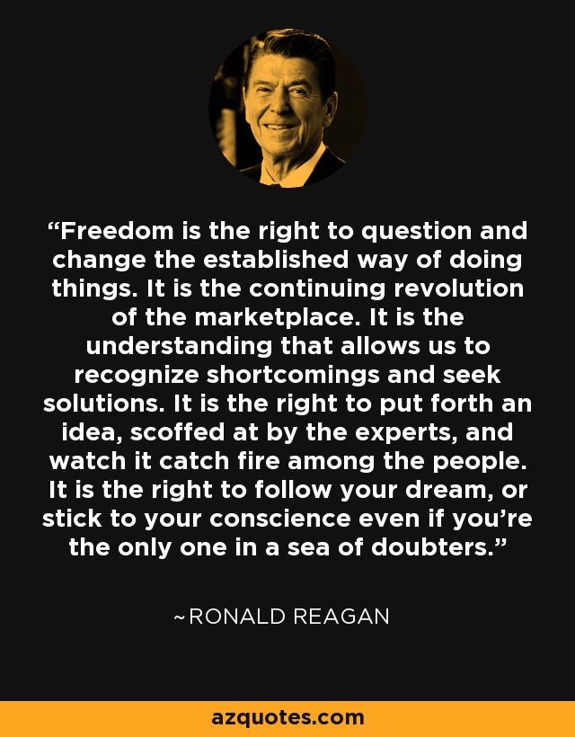 Freedom is the right to question and change the established way of doing things. It is the continuing revolution of the marketplace. It is the understanding that allows us to recognize shortcomings and seek solutions. It is the right to put forth an idea, scoffed at by the experts, and watch it catch fire among the people. It is the right to follow your dream, or stick to your conscience even if you're the only one in a sea of doubters. - Ronald Reagan