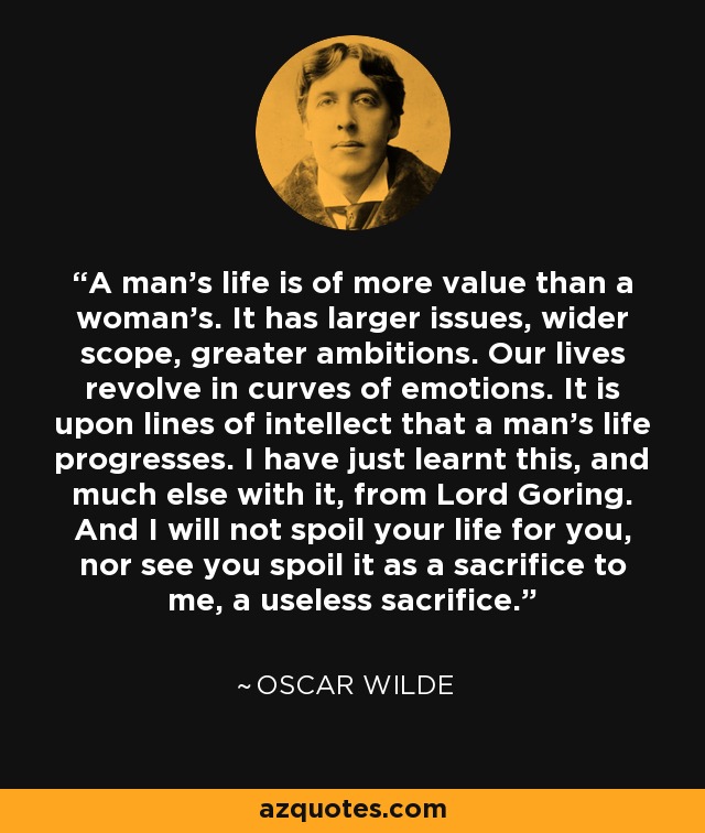 A man's life is of more value than a woman's. It has larger issues, wider scope, greater ambitions. Our lives revolve in curves of emotions. It is upon lines of intellect that a man's life progresses. I have just learnt this, and much else with it, from Lord Goring. And I will not spoil your life for you, nor see you spoil it as a sacrifice to me, a useless sacrifice. - Oscar Wilde