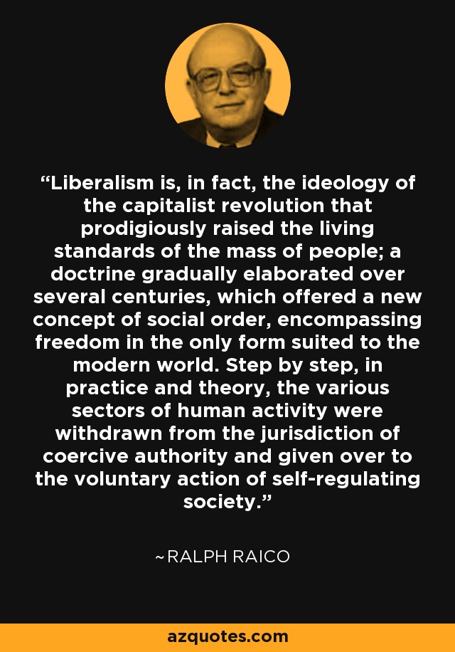 Liberalism is, in fact, the ideology of the capitalist revolution that prodigiously raised the living standards of the mass of people; a doctrine gradually elaborated over several centuries, which offered a new concept of social order, encompassing freedom in the only form suited to the modern world. Step by step, in practice and theory, the various sectors of human activity were withdrawn from the jurisdiction of coercive authority and given over to the voluntary action of self-regulating society. - Ralph Raico