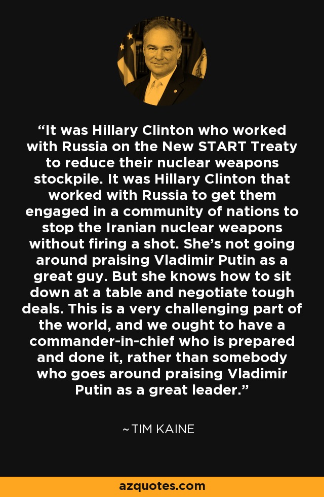 It was Hillary Clinton who worked with Russia on the New START Treaty to reduce their nuclear weapons stockpile. It was Hillary Clinton that worked with Russia to get them engaged in a community of nations to stop the Iranian nuclear weapons without firing a shot. She's not going around praising Vladimir Putin as a great guy. But she knows how to sit down at a table and negotiate tough deals. This is a very challenging part of the world, and we ought to have a commander-in-chief who is prepared and done it, rather than somebody who goes around praising Vladimir Putin as a great leader. - Tim Kaine