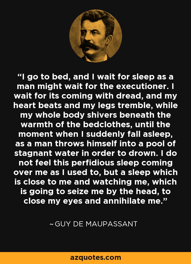 I go to bed, and I wait for sleep as a man might wait for the executioner. I wait for its coming with dread, and my heart beats and my legs tremble, while my whole body shivers beneath the warmth of the bedclothes, until the moment when I suddenly fall asleep, as a man throws himself into a pool of stagnant water in order to drown. I do not feel this perfidious sleep coming over me as I used to, but a sleep which is close to me and watching me, which is going to seize me by the head, to close my eyes and annihilate me. - Guy de Maupassant