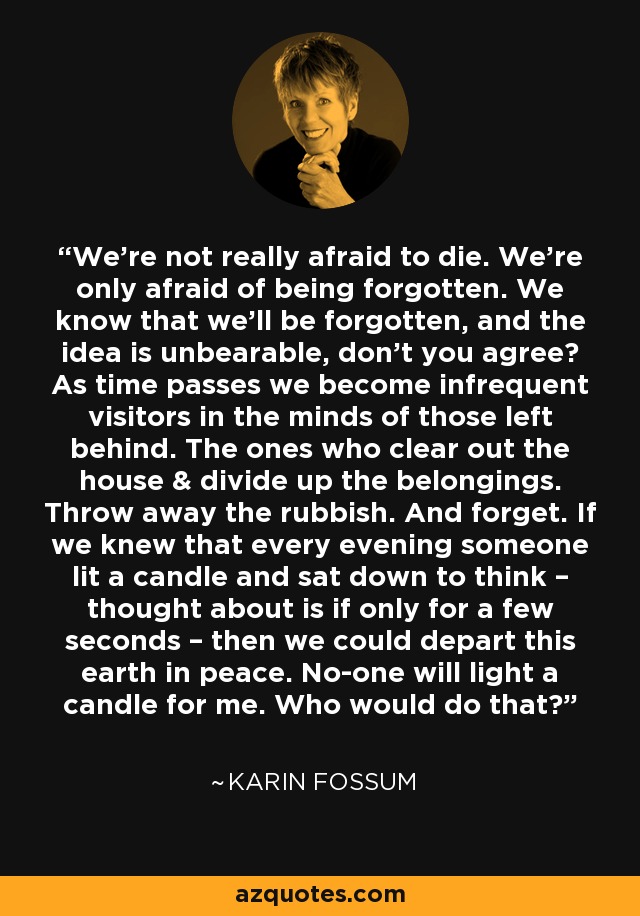 We're not really afraid to die. We're only afraid of being forgotten. We know that we'll be forgotten, and the idea is unbearable, don't you agree? As time passes we become infrequent visitors in the minds of those left behind. The ones who clear out the house & divide up the belongings. Throw away the rubbish. And forget. If we knew that every evening someone lit a candle and sat down to think – thought about is if only for a few seconds – then we could depart this earth in peace. No-one will light a candle for me. Who would do that? - Karin Fossum