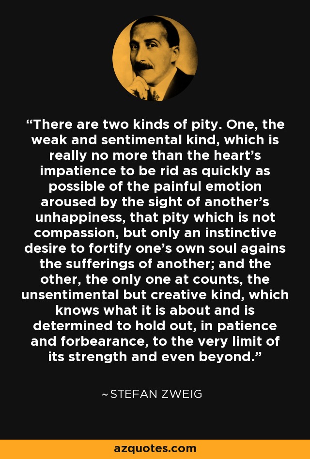 There are two kinds of pity. One, the weak and sentimental kind, which is really no more than the heart's impatience to be rid as quickly as possible of the painful emotion aroused by the sight of another's unhappiness, that pity which is not compassion, but only an instinctive desire to fortify one's own soul agains the sufferings of another; and the other, the only one at counts, the unsentimental but creative kind, which knows what it is about and is determined to hold out, in patience and forbearance, to the very limit of its strength and even beyond. - Stefan Zweig