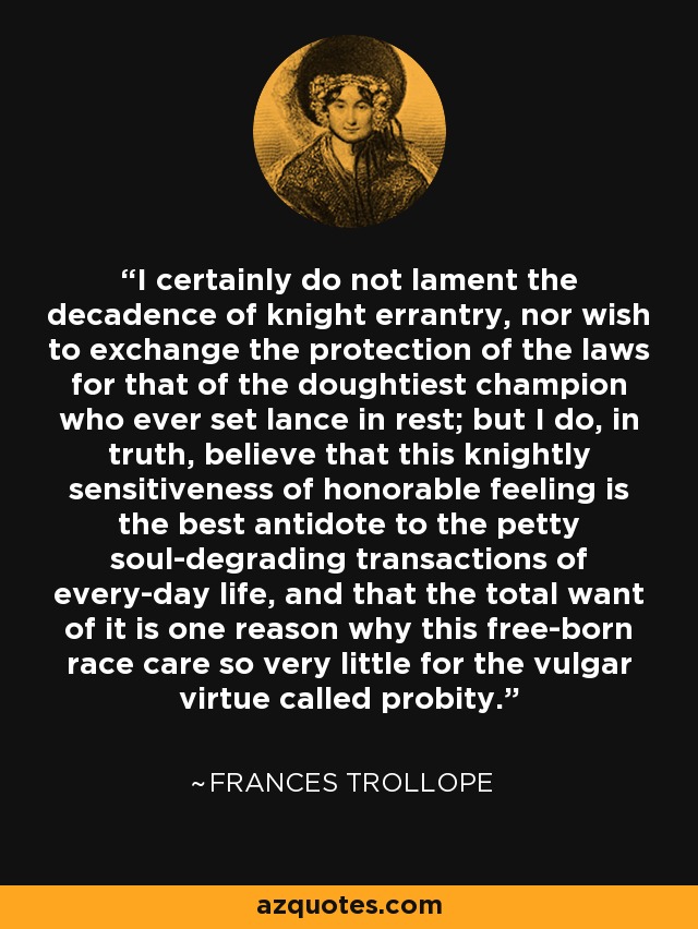 I certainly do not lament the decadence of knight errantry, nor wish to exchange the protection of the laws for that of the doughtiest champion who ever set lance in rest; but I do, in truth, believe that this knightly sensitiveness of honorable feeling is the best antidote to the petty soul-degrading transactions of every-day life, and that the total want of it is one reason why this free-born race care so very little for the vulgar virtue called probity. - Frances Trollope