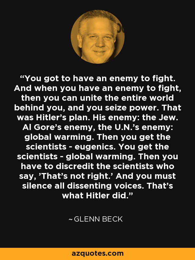 You got to have an enemy to fight. And when you have an enemy to fight, then you can unite the entire world behind you, and you seize power. That was Hitler's plan. His enemy: the Jew. Al Gore's enemy, the U.N.'s enemy: global warming. Then you get the scientists - eugenics. You get the scientists - global warming. Then you have to discredit the scientists who say, 'That's not right.' And you must silence all dissenting voices. That's what Hitler did. - Glenn Beck