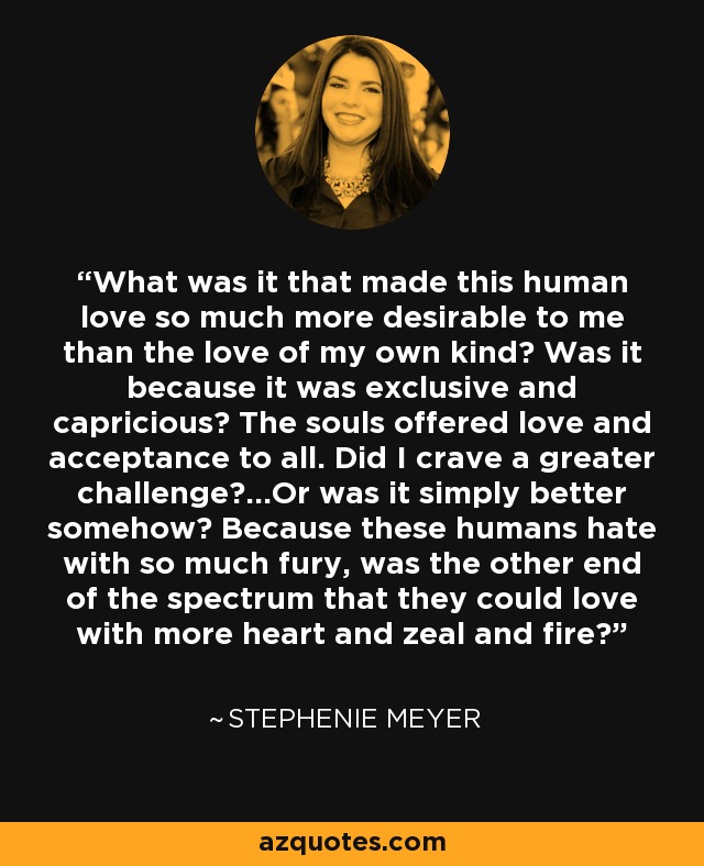 What was it that made this human love so much more desirable to me than the love of my own kind? Was it because it was exclusive and capricious? The souls offered love and acceptance to all. Did I crave a greater challenge?...Or was it simply better somehow? Because these humans hate with so much fury, was the other end of the spectrum that they could love with more heart and zeal and fire? - Stephenie Meyer