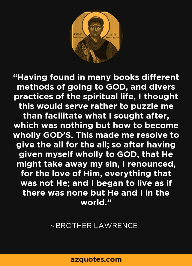 Having found in many books different methods of going to GOD, and divers practices of the spiritual life, I thought this would serve rather to puzzle me than facilitate what I sought after, which was nothing but how to become wholly GOD'S. This made me resolve to give the all for the all; so after having given myself wholly to GOD, that He might take away my sin, I renounced, for the love of Him, everything that was not He; and I began to live as if there was none but He and I in the world. - Brother Lawrence