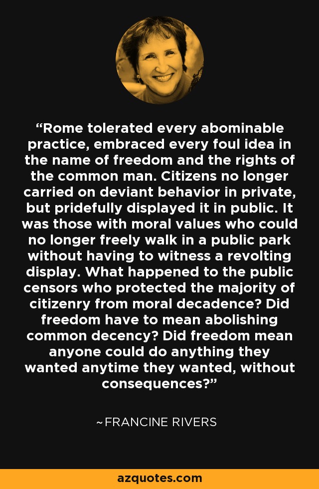 Rome tolerated every abominable practice, embraced every foul idea in the name of freedom and the rights of the common man. Citizens no longer carried on deviant behavior in private, but pridefully displayed it in public. It was those with moral values who could no longer freely walk in a public park without having to witness a revolting display. What happened to the public censors who protected the majority of citizenry from moral decadence? Did freedom have to mean abolishing common decency? Did freedom mean anyone could do anything they wanted anytime they wanted, without consequences? - Francine Rivers